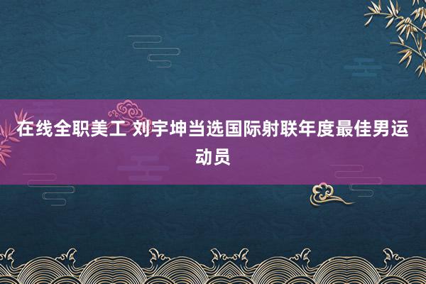 在线全职美工 刘宇坤当选国际射联年度最佳男运动员