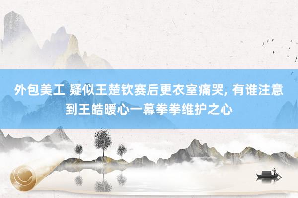 外包美工 疑似王楚钦赛后更衣室痛哭, 有谁注意到王皓暖心一幕拳拳维护之心